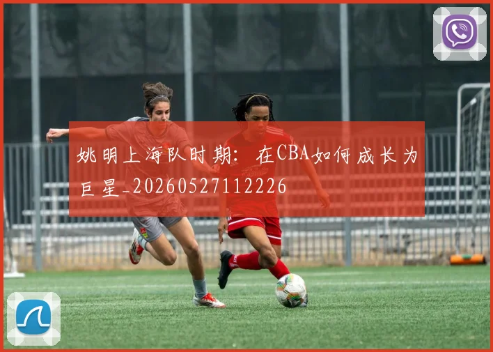 姚明上海队时期:在CBA如何成长为巨星_20260527112226