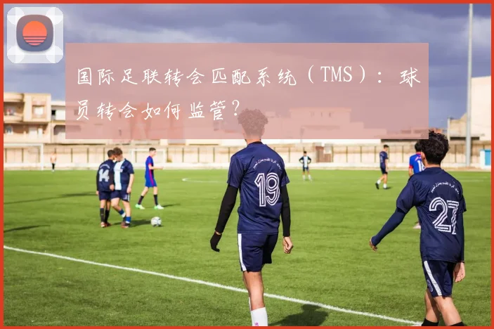 国际足联转会匹配系统(TMS):球员转会如何监管?